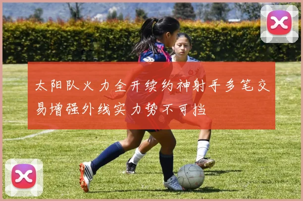 太阳队火力全开续约神射手多笔交易增强外线实力势不可挡