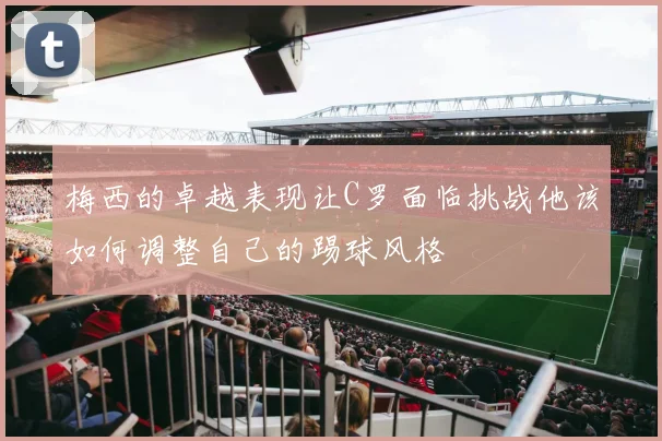 梅西的卓越表现让C罗面临挑战他该如何调整自己的踢球风格