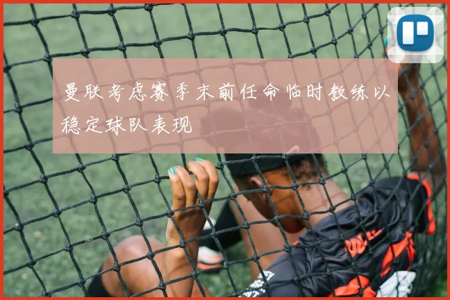 曼联考虑赛季末前任命临时教练以稳定球队表现