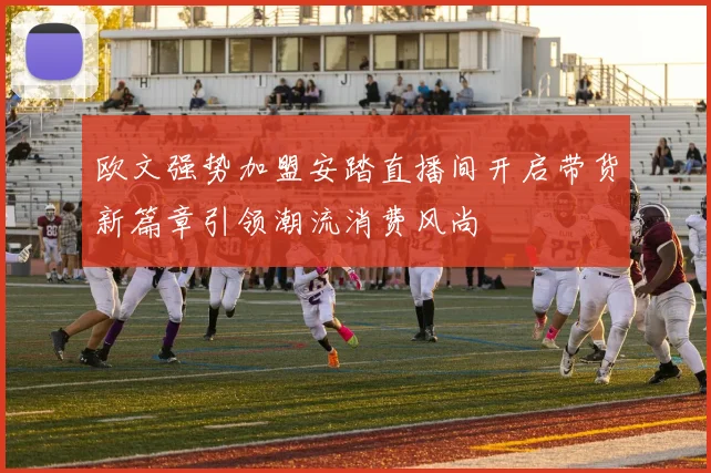 欧文强势加盟安踏直播间开启带货新篇章引领潮流消费风尚