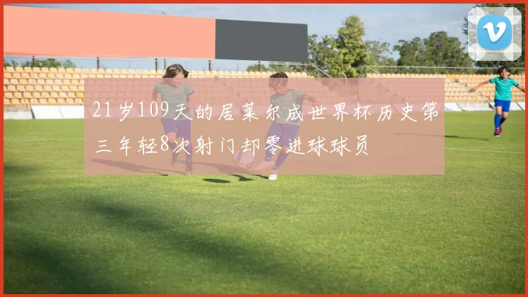 21岁109天的居莱尔成世界杯历史第三年轻8次射门却零进球球员