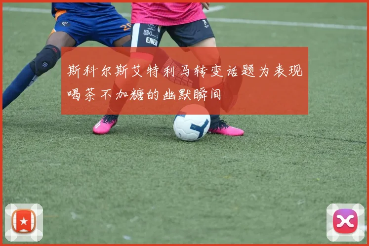 斯科尔斯艾特利马转变话题为表现喝茶不加糖的幽默瞬间