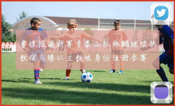 鲁媒报道新赛季泰山队韩鹏继续执教宿茂臻以主教练身份注册参赛