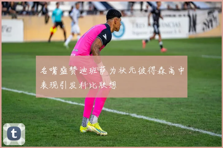 名嘴盛赞迪班萨为状元彼得森高中表现引发科比联想