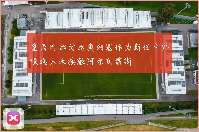 皇马内部讨论奥利塞作为新任主帅候选人未接触阿尔瓦雷斯