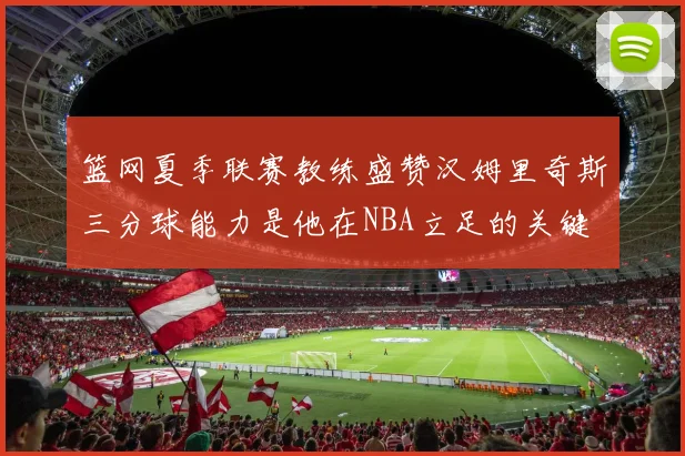 篮网夏季联赛教练盛赞汉姆里奇斯三分球能力是他在NBA立足的关键