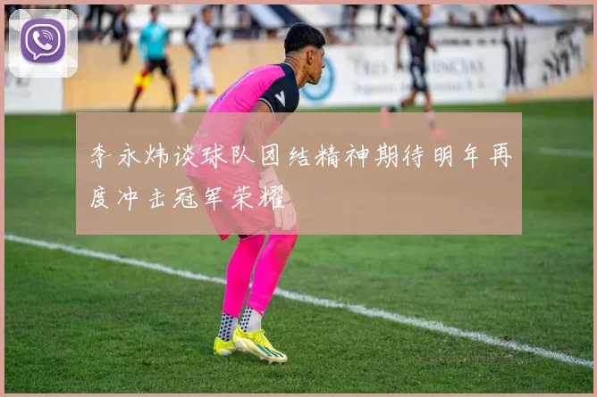 李永炜谈球队团结精神期待明年再度冲击冠军荣耀
