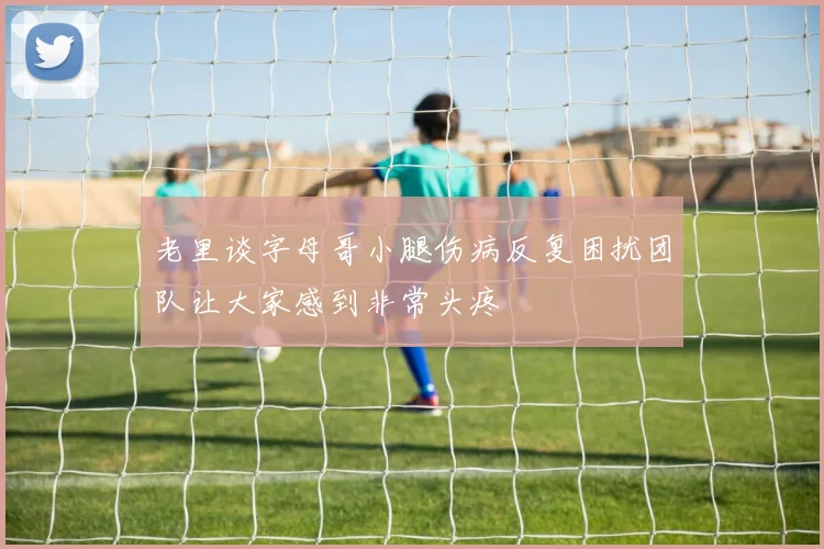 老里谈字母哥小腿伤病反复困扰团队让大家感到非常头疼