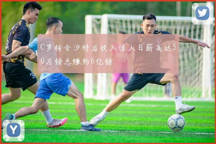 C罗转会沙特后收入惊人日薪高达50万镑总赚约6亿镑