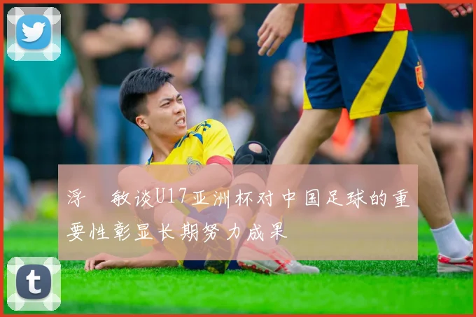 浮嶋敏谈U17亚洲杯对中国足球的重要性彰显长期努力成果
