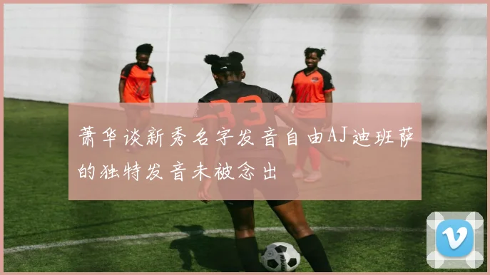 萧华谈新秀名字发音自由AJ迪班萨的独特发音未被念出