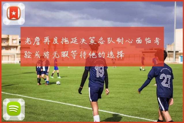 老詹再度拖延决策各队耐心面临考验或将无暇等待他的选择