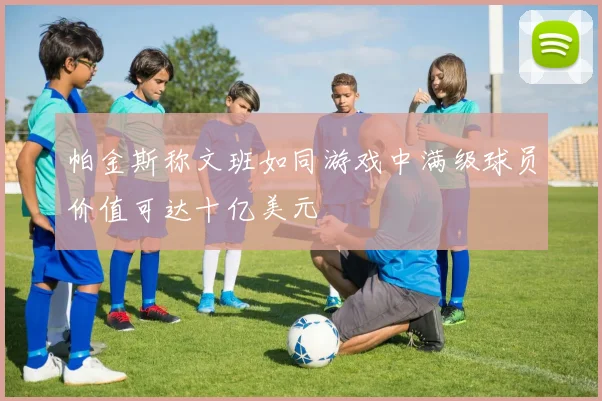 帕金斯称文班如同游戏中满级球员价值可达十亿美元