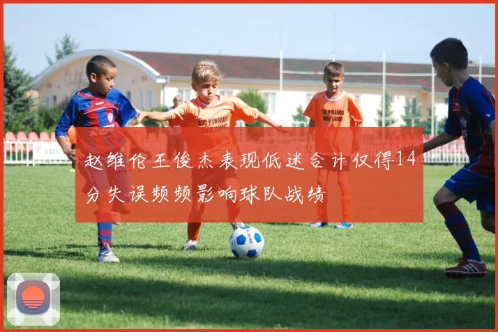 赵维伦王俊杰表现低迷合计仅得14分失误频频影响球队战绩