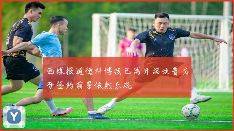 西媒报道德科博扬已离开诺坎普戈登签约前景依然乐观