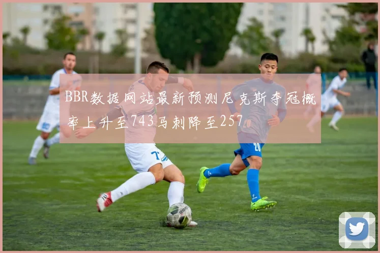 BBR数据网站最新预测尼克斯夺冠概率上升至743马刺降至257